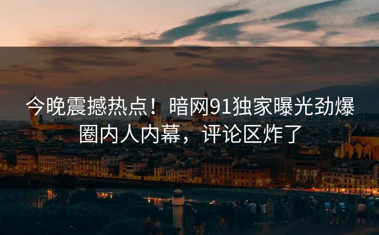今晚震撼热点！暗网91独家曝光劲爆圈内人内幕，评论区炸了