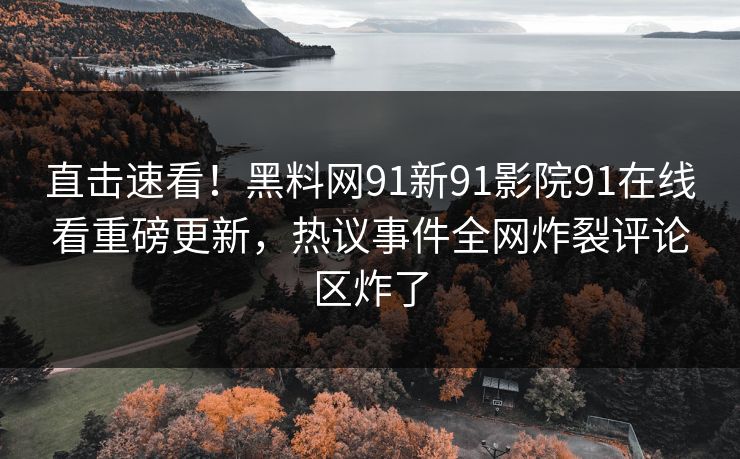 直击速看！黑料网91新91影院91在线看重磅更新，热议事件全网炸裂评论区炸了