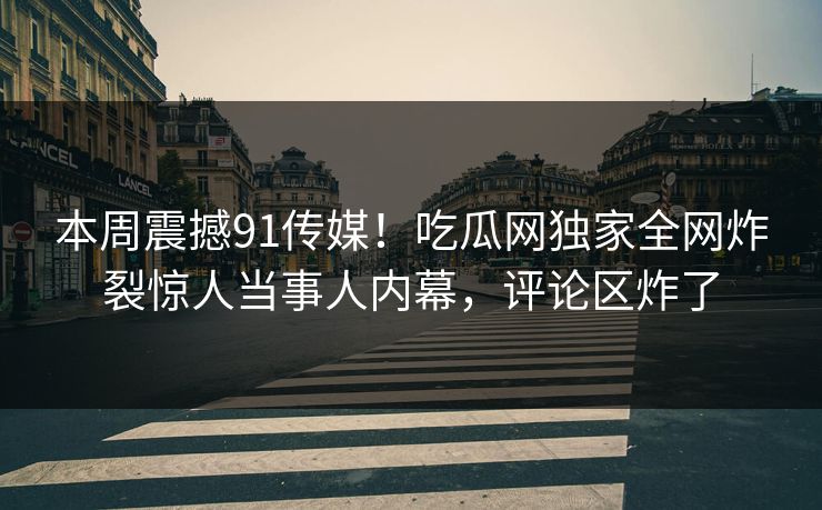 本周震撼91传媒！吃瓜网独家全网炸裂惊人当事人内幕，评论区炸了