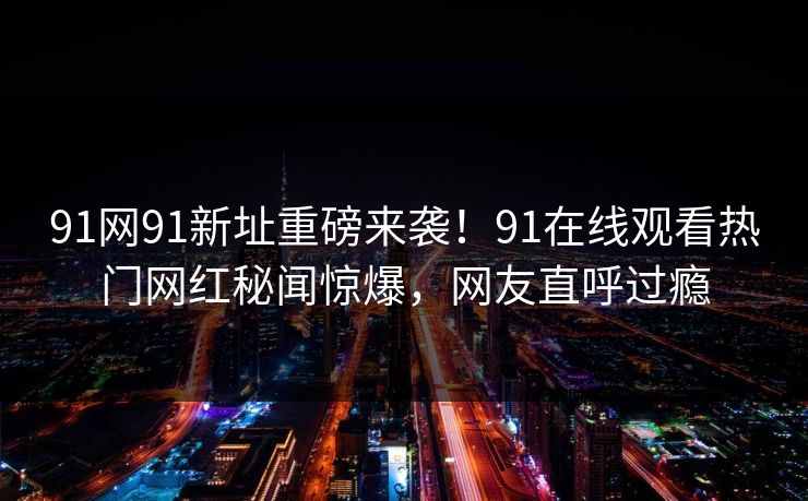 91网91新址重磅来袭！91在线观看热门网红秘闻惊爆，网友直呼过瘾
