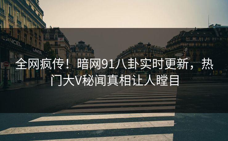 全网疯传！暗网91八卦实时更新，热门大V秘闻真相让人瞠目