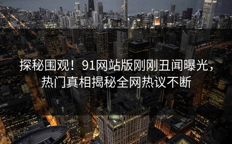 探秘围观！91网站版刚刚丑闻曝光，热门真相揭秘全网热议不断