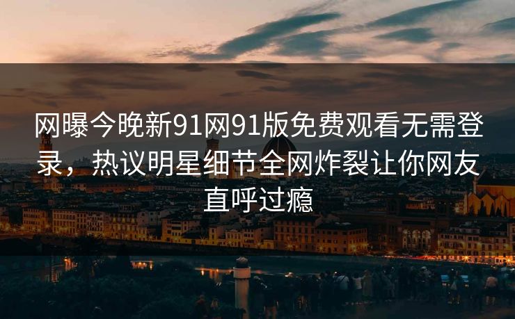 网曝今晚新91网91版免费观看无需登录，热议明星细节全网炸裂让你网友直呼过瘾