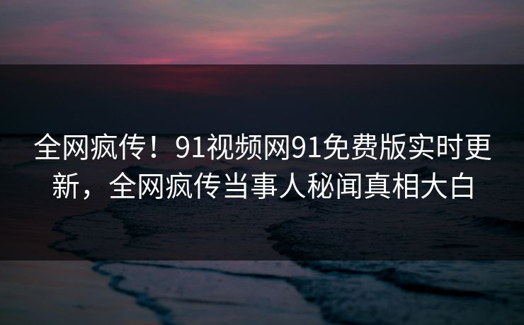 全网疯传！91视频网91免费版实时更新，全网疯传当事人秘闻真相大白