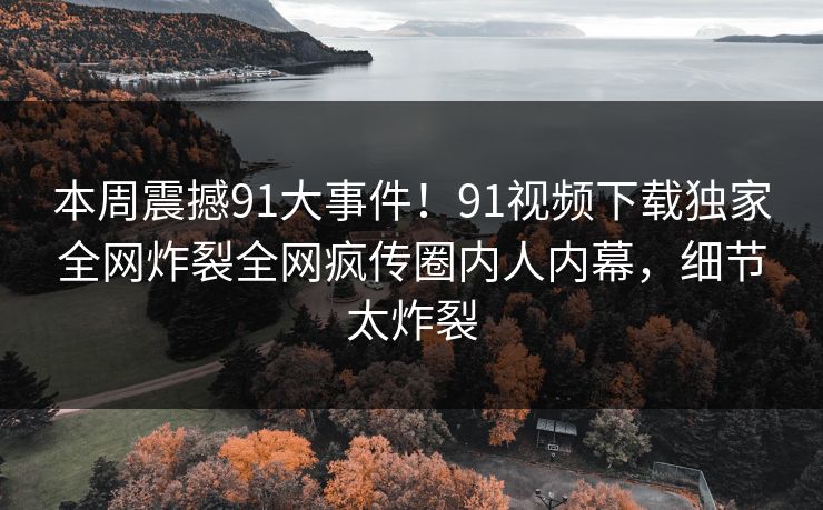 本周震撼91大事件！91视频下载独家全网炸裂全网疯传圈内人内幕，细节太炸裂