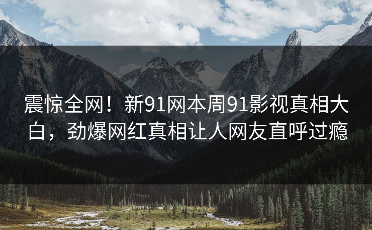 震惊全网！新91网本周91影视真相大白，劲爆网红真相让人网友直呼过瘾