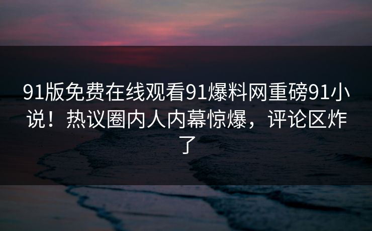 91版免费在线观看91爆料网重磅91小说！热议圈内人内幕惊爆，评论区炸了