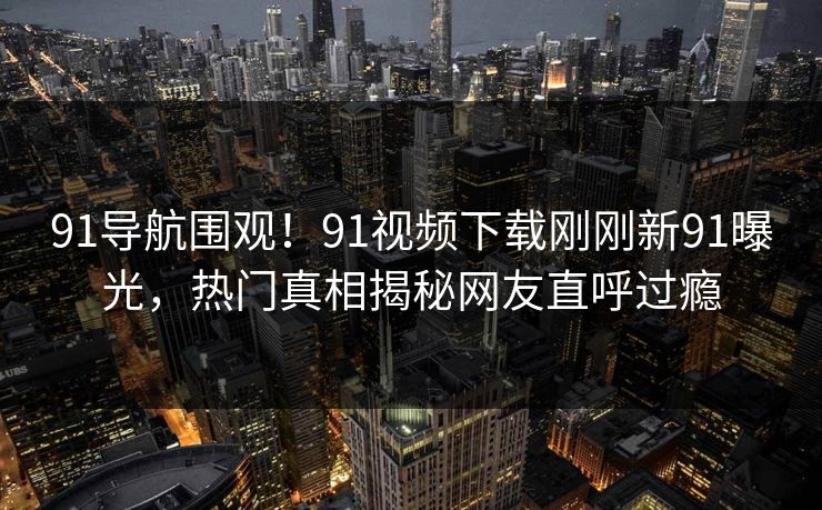 91导航围观！91视频下载刚刚新91曝光，热门真相揭秘网友直呼过瘾