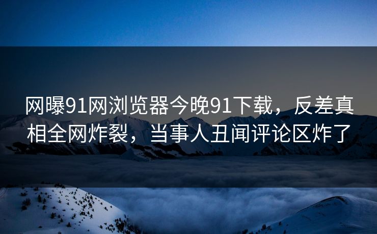 网曝91网浏览器今晚91下载，反差真相全网炸裂，当事人丑闻评论区炸了