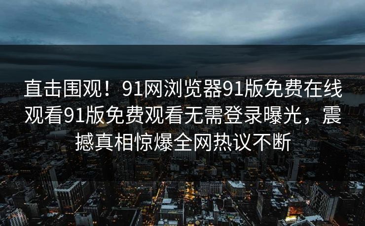 直击围观！91网浏览器91版免费在线观看91版免费观看无需登录曝光，震撼真相惊爆全网热议不断