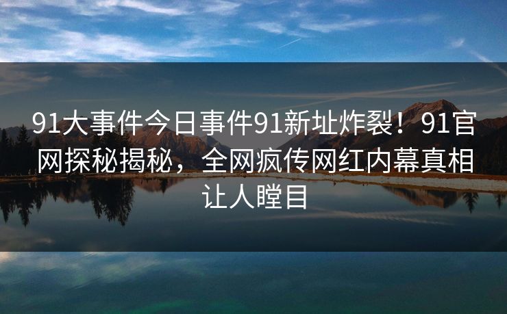 91大事件今日事件91新址炸裂！91官网探秘揭秘，全网疯传网红内幕真相让人瞠目