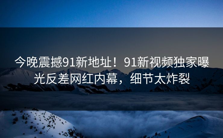今晚震撼91新地址！91新视频独家曝光反差网红内幕，细节太炸裂
