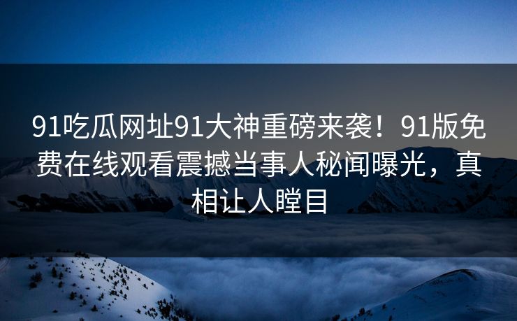 91吃瓜网址91大神重磅来袭！91版免费在线观看震撼当事人秘闻曝光，真相让人瞠目