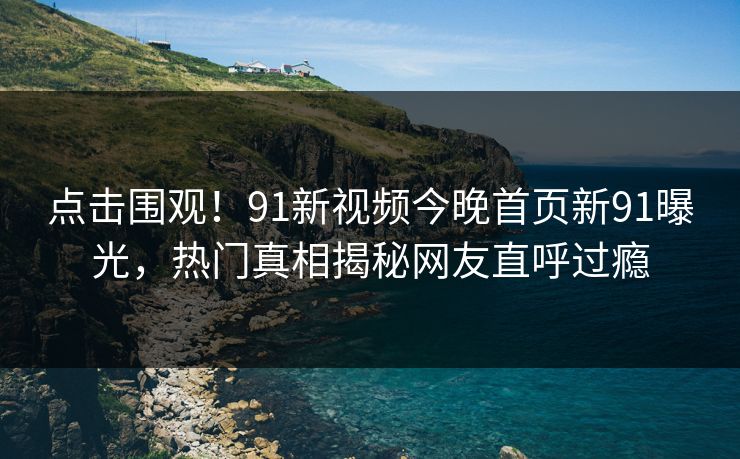 点击围观！91新视频今晚首页新91曝光，热门真相揭秘网友直呼过瘾