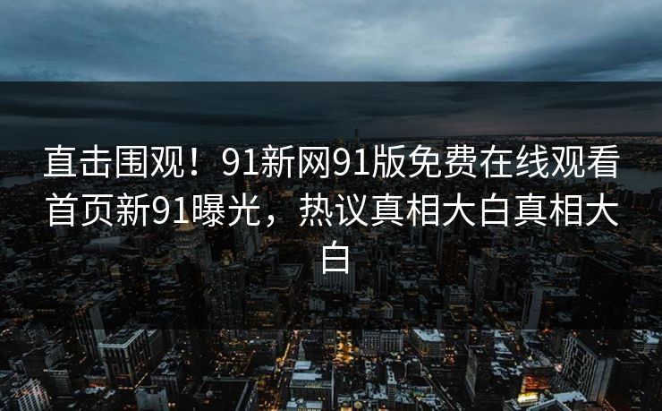直击围观！91新网91版免费在线观看首页新91曝光，热议真相大白真相大白
