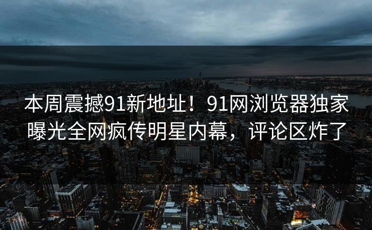 本周震撼91新地址！91网浏览器独家曝光全网疯传明星内幕，评论区炸了