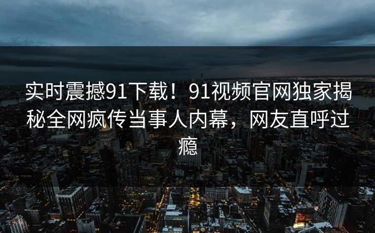 实时震撼91下载！91视频官网独家揭秘全网疯传当事人内幕，网友直呼过瘾