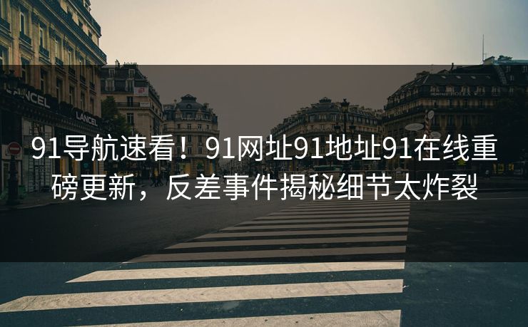 91导航速看！91网址91地址91在线重磅更新，反差事件揭秘细节太炸裂