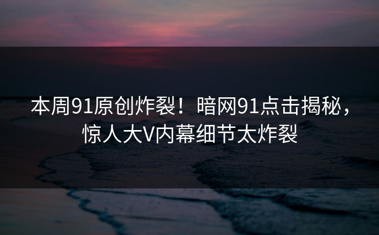 本周91原创炸裂！暗网91点击揭秘，惊人大V内幕细节太炸裂