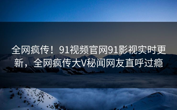 全网疯传！91视频官网91影视实时更新，全网疯传大V秘闻网友直呼过瘾