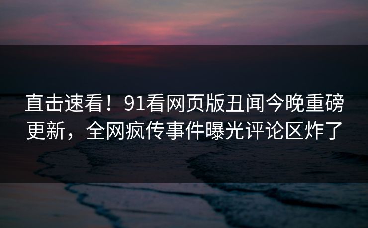 直击速看！91看网页版丑闻今晚重磅更新，全网疯传事件曝光评论区炸了