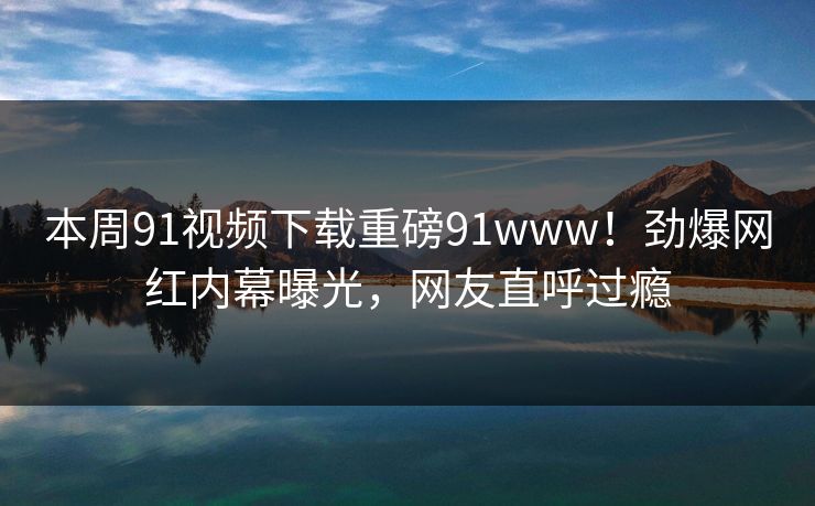 本周91视频下载重磅91www！劲爆网红内幕曝光，网友直呼过瘾
