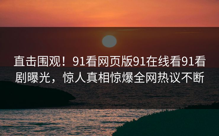 直击围观！91看网页版91在线看91看剧曝光，惊人真相惊爆全网热议不断