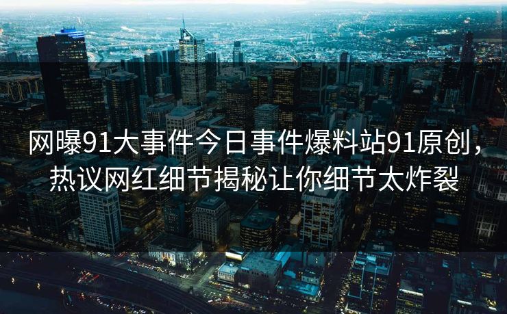 网曝91大事件今日事件爆料站91原创，热议网红细节揭秘让你细节太炸裂