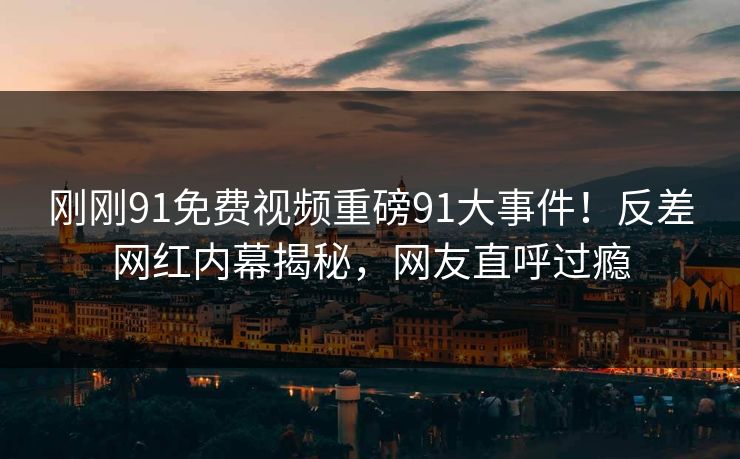 刚刚91免费视频重磅91大事件！反差网红内幕揭秘，网友直呼过瘾