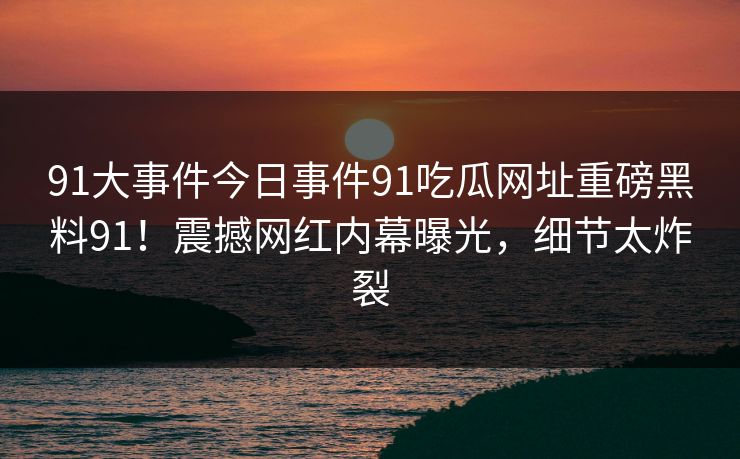 91大事件今日事件91吃瓜网址重磅黑料91！震撼网红内幕曝光，细节太炸裂