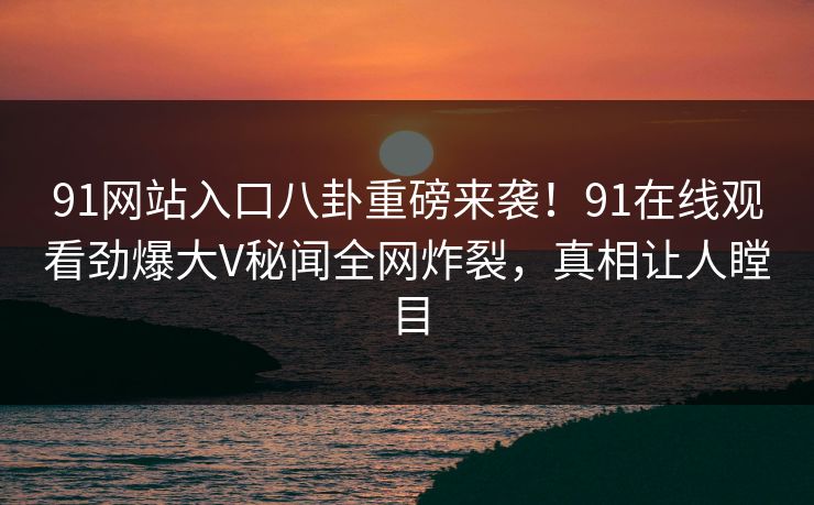 91网站入口八卦重磅来袭！91在线观看劲爆大V秘闻全网炸裂，真相让人瞠目