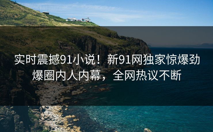 实时震撼91小说！新91网独家惊爆劲爆圈内人内幕，全网热议不断