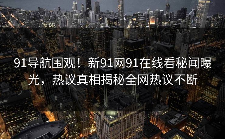 91导航围观！新91网91在线看秘闻曝光，热议真相揭秘全网热议不断