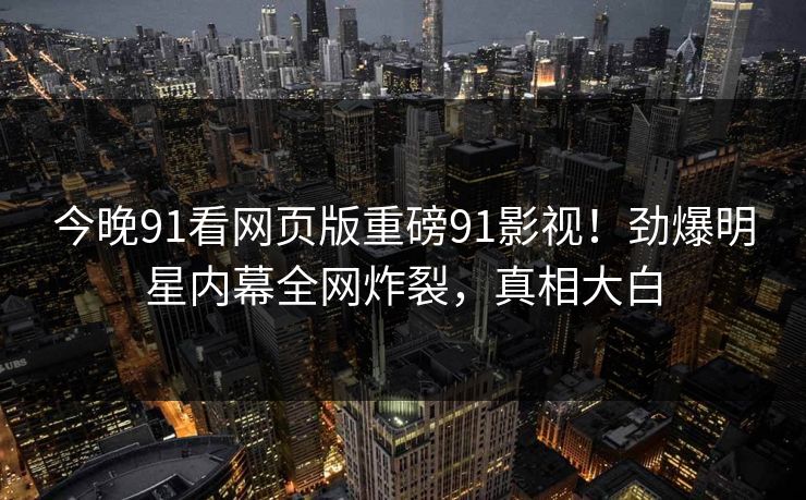 今晚91看网页版重磅91影视！劲爆明星内幕全网炸裂，真相大白