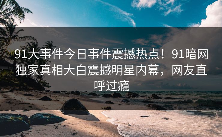 91大事件今日事件震撼热点！91暗网独家真相大白震撼明星内幕，网友直呼过瘾