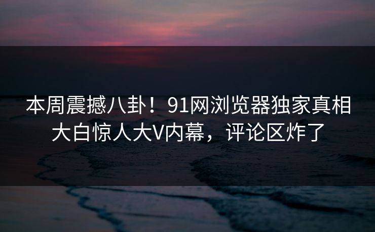 本周震撼八卦！91网浏览器独家真相大白惊人大V内幕，评论区炸了