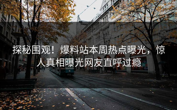 探秘围观！爆料站本周热点曝光，惊人真相曝光网友直呼过瘾