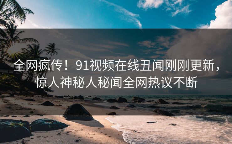 全网疯传！91视频在线丑闻刚刚更新，惊人神秘人秘闻全网热议不断
