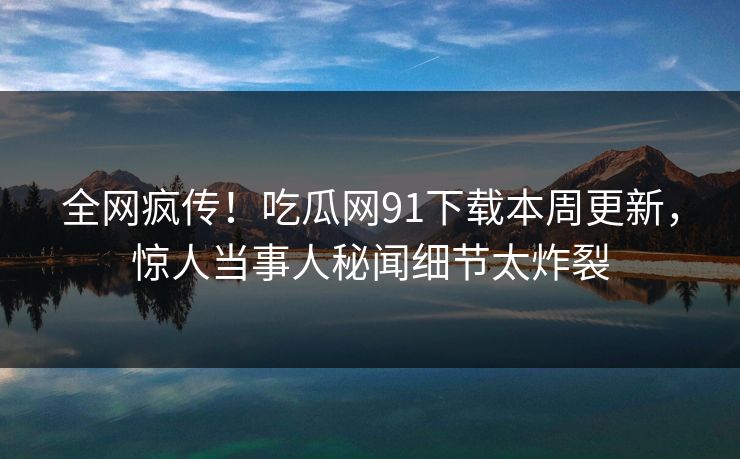 全网疯传！吃瓜网91下载本周更新，惊人当事人秘闻细节太炸裂