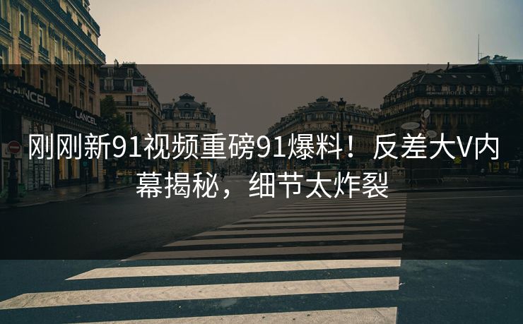刚刚新91视频重磅91爆料！反差大V内幕揭秘，细节太炸裂