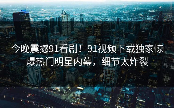 今晚震撼91看剧！91视频下载独家惊爆热门明星内幕，细节太炸裂