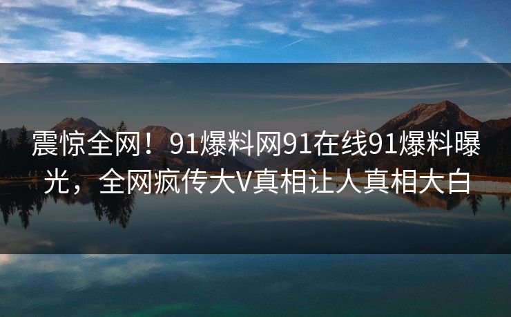 震惊全网！91爆料网91在线91爆料曝光，全网疯传大V真相让人真相大白
