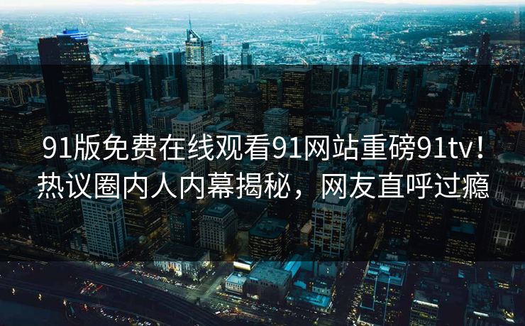 91版免费在线观看91网站重磅91tv！热议圈内人内幕揭秘，网友直呼过瘾