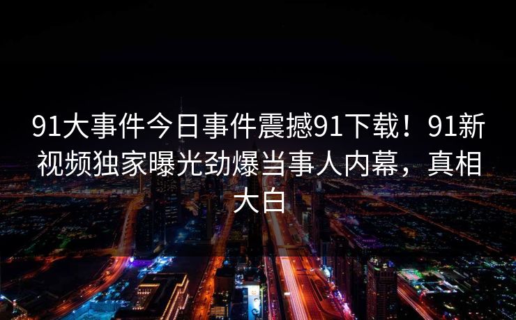 91大事件今日事件震撼91下载！91新视频独家曝光劲爆当事人内幕，真相大白