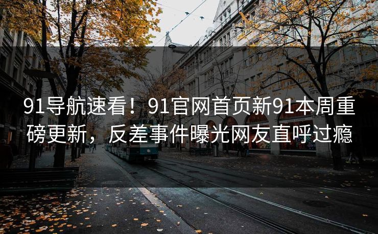 91导航速看！91官网首页新91本周重磅更新，反差事件曝光网友直呼过瘾