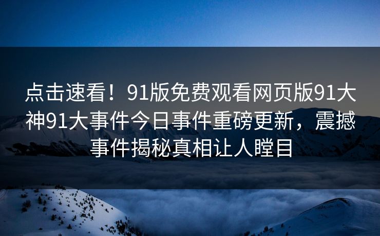 点击速看！91版免费观看网页版91大神91大事件今日事件重磅更新，震撼事件揭秘真相让人瞠目