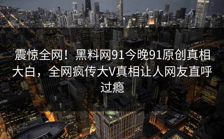 震惊全网！黑料网91今晚91原创真相大白，全网疯传大V真相让人网友直呼过瘾
