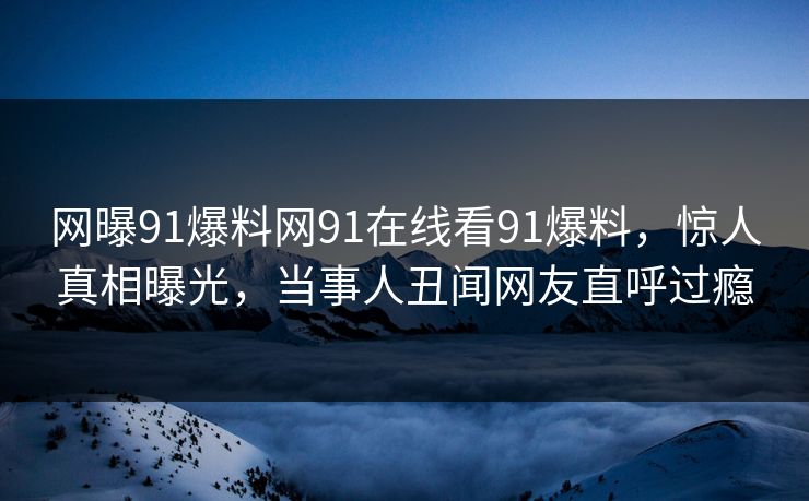 网曝91爆料网91在线看91爆料，惊人真相曝光，当事人丑闻网友直呼过瘾