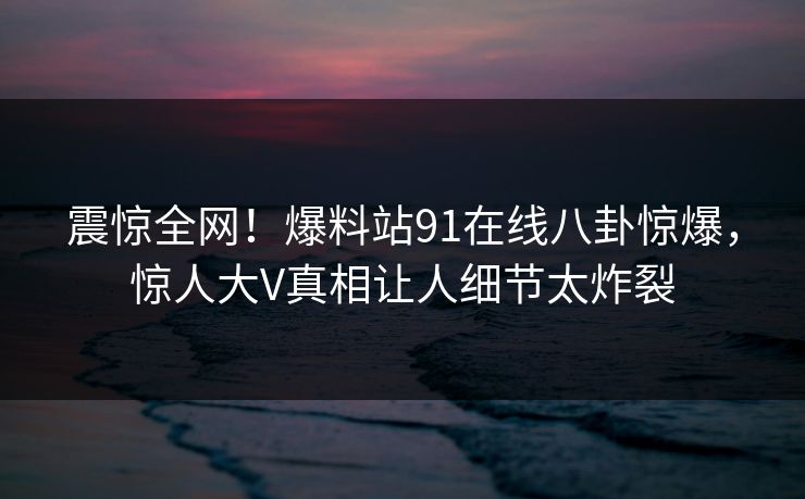 震惊全网！爆料站91在线八卦惊爆，惊人大V真相让人细节太炸裂