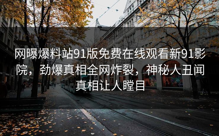 网曝爆料站91版免费在线观看新91影院，劲爆真相全网炸裂，神秘人丑闻真相让人瞠目